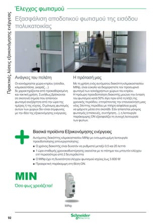 Πρακτικέςλύσειςεξοικονόμησηςενέργειας
92
Εξασφάλιση αποδοτικού φωτισμού της εισόδου
πολυκατοικίας
Ανάγκες του πελάτη
Οι κοινόχρηστοι χώροι κτιρίου (είσοδοι,
κλιμακοστάσια, γκαράζ,...)
δε χαρακτηρίζονται από προκαθορισμένη
και τακτική χρήση. Συνήθως βρίσκονται
σε σκοτεινά σημεία που απαιτούν
φωτισμό ανεξάρτητα από την ώρα της
ημέρας ή της νύχτας. Ο μόνιμος φωτισμός
αυτών των χώρων δεν είναι σύμφωνος
με την ιδέα της εξοικονόμησης ενέργειας.
Η πρότασή μας
Με τη χρήση ενός αυτόματου διακόπτη κλιμακοστασίου
MINp, είναι εύκολο να διαχειριστείτε τον προσωρινό
φωτισμό των κοινόχρηστων χώρων του κτιρίου.
Η πρόωρη προειδοποίηση διακοπής μειώνει την ένταση
του φωτισμού κατά 50% λίγο πριν από τη λήξη της
χρονικής περιόδου, επιτρέποντας την επανεκκίνηση μιας
νέας 3λεπτης περιόδου με πλήρη ασφάλεια χωρίς
να ψάχνετε μέσα στο σκοτάδι. Εάν απαιτείται μόνιμος
φωτισμός (επισκευές, συντήρηση...), η λειτουργία
παράκαμψης ON εξασφαλίζει τη συνεχή λειτουργία
των φώτων.
Βασικά προϊόντα Εξοικονόμησης ενέργειας
Αυτόματος διακόπτης κλιμακοστασίου MINp με ενσωματωμέμη λειτουργία
προειδοποίησης απενεργοποίησης:
Ο χρόνος διακοπής είναι δυνατόν να ρυθμιστεί μεταξύ 0,5 και 20 λεπτάQQ
1 ώρα σταθερής χρονοκαθυστέρησης εκκινείται με το πάτημα του μπουτόν ελέγχουQQ
επί περισσότερο από 2 δευτερόλεπτα
Ο MINp έχει τη δυνατότητα ελέγχου φωτισμού ισχύος έως 3.600 WQQ
Προαιρετική παράκαμψη στη θέση ON.QQ
MINp
MIN
Όσο φως χρειάζεται!
Έλεγχος φωτισμού
 