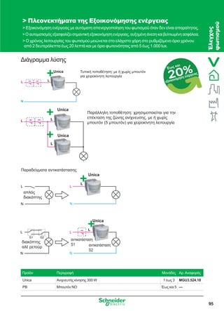 95
Διάγραμμα λύσης
 Πλεονεκτήματα της Εξοικονόμησης ενέργειας
 Εξοικονόμηση ενέργειας με αυτόματη απενεργοποίηση του φωτισμού όταν δεν είναι απαραίτητος.
 Ο αυτοματισμός εξασφαλίζει σημαντική εξοικονόμηση ενέργειας, αυξημένη άνεση και βελτιωμένη ασφάλεια.
 Ο χρόνος λειτουργίας του φωτισμού μειώνεται στο ελάχιστο χάρη στο ρυθμιζόμενο όριο χρόνου
από 2 δευτερόλεπτα έως 20 λεπτά και με όριο φωτεινότητας από 5 έως 1.000 lux.
Προϊόν Περιγραφή Μονάδες Αρ.Αναφοράς
Unica Ανιχνευτής κίνησης 300 W 1 έως 3 MGU3.524.18
PB Μπουτόν NO Έως και 5 —
Unica Τυπική τοποθέτηση: με ή χωρίς μπουτόν
για χειροκίνητη λειτουργία
Unica
Παραδείγματα αντικατάστασης
απλός
διακόπτης
διακόπτης
αλέ ρετούρ
αντικατάσταση
S1 αντικατάσταση
S2
Unica
Unica
Unica
Παράλληλη τοποθέτηση: χρησιμοποιείται για την
επέκταση της ζώνης ανίχνευσης, με ή χωρίς
μπουτόν (5 μπουτόν) για χειροκίνητη λειτουργία
20%Έως και
εξοικονόμηση ενέργειας
Έλεγχος
φωτισμού
 