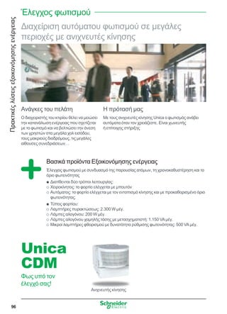Πρακτικέςλύσειςεξοικονόμησηςενέργειας
96
Διαχείριση αυτόματου φωτισμού σε μεγάλες
περιοχές με ανιχνευτές κίνησης
Ανάγκες του πελάτη
Ο διαχειριστής του κτιρίου θέλει να μειώσει
την κατανάλωση ενέργειας που σχετίζεται
με το φωτισμό και να βελτιώσει την άνεση
των χρηστών στα μεγάλα χολ εισόδου,
τους μακριούς διαδρόμους, τις μεγάλες
αίθουσες συνεδριάσεων…
Η πρότασή μας
Με τους ανιχνευτές κίνησης Unica ο φωτισμός ανάβει
αυτόματα όταν τον χρειάζεστε. Είναι χωνευτής
ή επίτοιχης στήριξης
Βασικά προϊόντα Εξοικονόμησης ενέργειας
Έλεγχος φωτισμού με συνδυασμό της παρουσίας ατόμων, τη χρονοκαθυστέρηση και το
όριο φωτεινότητας
Διατίθενται δύο τρόποι λειτουργίας:QQ
Χειροκίνητος: το φορτίο ελέγχεται με μπουτόνOO
Αυτόματος: το φορτίο ελέγχεται με τον εντοπισμό κίνησης και με προκαθορισμένο όριοOO
φωτεινότητας.
Τύπος φορτίου:QQ
Λαμπτήρες πυρακτώσεως: 2.300 W μέγ.OO
Λάμπες αλογόνου: 200 W μέγ.OO
Λάμπες αλογόνου χαμηλής τάσης με μετασχηματιστή: 1.150 VAμέγ.OO
Μικροί λαμπτήρες φθορισμού με δυνατότητα ρύθμισης φωτεινότητας: 500 VAμέγ.OO
Unica
CDM
Φως υπό τον
έλεγχό σας!
Ανιχνευτής κίνησης
Έλεγχος φωτισμού
 