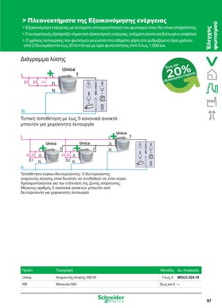 97
20%Έως και
εξοικονόμηση ενέργειας
Διάγραμμα λύσης
 Πλεονεκτήματα της Εξοικονόμησης ενέργειας
 Εξοικονόμηση ενέργειας με αυτόματη απενεργοποίηση του φωτισμού όταν δεν είναι απαραίτητος.
 Ο αυτοματισμός εξασφαλίζει σημαντική εξοικονόμηση ενέργειας, αυξημένη άνεση και βελτιωμένη ασφάλεια.
 Ο χρόνος λειτουργίας του φωτισμού μειώνεται στο ελάχιστο χάρη στο ρυθμιζόμενο όριο χρόνου
από 2 δευτερόλεπτα έως 20 λεπτά και με όριο φωτεινότητας από 5 έως 1.000 lux.
Προϊόν Περιγραφή Μονάδες Αρ.Αναφοράς
Unica Ανιχνευτής κίνησης 300 W 1 έως 3 MGU3.524.18
PB Μπουτόν NO Έως και 5 –
L
N
L
N
Unica
Τυπική τοποθέτηση ε έωσ 5 κανονικά ανοικτά
πουτόν για χειροκίνητη λειτουργία
L
N
S1 S2
L
N
L
N
L
N
Unica
UnicaUnica
Τοποθέτηση κύριου-δευτερεύοντοσ: 5 δευτερεύοντεσ
ανιχνευτέσ κίνησησ είναι δυνατόν να συνδεθούν σε έναν κύριο.
Χρησι οποιούνται για την επέκταση τησ ζώνησ ανίχνευσησ.
Μέγιστοσ αριθ όσ 5 κανονικά ανοικτών πουτόν ανά
δευτερεύοντα για χειροκίνητη λειτουργία
Έλεγχος
φωτισμού
 