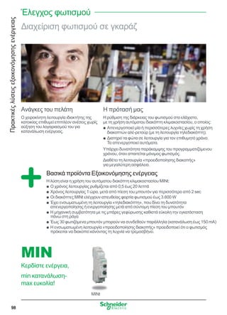 Πρακτικέςλύσειςεξοικονόμησηςενέργειας
98
Διαχείριση φωτισμού σε γκαράζ
Ανάγκες του πελάτη
Ο χειροκίνητη λειτουργία ιδιοκτήτης της
κατοικίας επιθυμεί επιπλέον ανέσεις χωρίς
αύξηση του λογαριασμού του για
κατανάλωση ενέργειας.
Η πρότασή μας
Η ρύθμιση της διάρκειας του φωτισμού στο ελάχιστο,
με τη χρήση αυτόματου διακόπτη κλιμακοστασίου, ο οποίος:
Απενεργοποιεί μία ή περισσότερες λυχνίες χωρίς τη χρήσηQQ
διακοπτών αλέ-ρετούρ (με τη λειτουργία τηλεδιακόπτη).
Διατηρεί τα φώτα σε λειτουργία για τον επιθυμητό χρόνο.QQ
Τα απενεργοποιεί αυτόματα.
Υπάρχει δυνατότητα παράκαμψης του προγραμματιζόμενου
χρόνου, όταν απαιτείται μόνιμος φωτισμός.
Διαθέτει τη λειτουργία «προειδοποίησης διακοπής»
για μεγαλύτερη ασφάλεια.
Βασικά προϊόντα Εξοικονόμησης ενέργειας
Η λύση είναι η χρήση του αυτόματου διακόπτη κλιμακοστασίου MINt:
Ο χρόνος λειτουργίας ρυθμίζεται από 0,5 έως 20 λεπτάQQ
Χρόνος λειτουργίας 1 ώρα, μετά από πίεση του μπουτόν για περισσότερο από 2 secQQ
Οι διακόπτες MINt ελέγχουν απευθείας φορτία φωτισμού έως 3.600 WQQ
Έχει ενσωματωμένη τη λειτουργία «τηλεδιακόπτη», που δίνει τη δυνατότηταQQ
απενεργοποίησης ή ενεργοποίησης μετά από σύντομη πίεση του μπουτόν
Η μηχανική συμβατότητα με τις μπάρες γεφύρωσης καθιστά εύκολη την εγκατάστασηQQ
πάνω στη ράγα
Έως 30 φωτιζόμενα μπουτόν μπορούν να συνδεθούν παράλληλα (κατανάλωση έως 150 mA)QQ
Η ενσωματωμένη λειτουργία «προειδοποίησης διακοπής» προειδοποιεί ότι ο φωτισμόςQQ
πρόκειται να διακοπεί κάνοντας τη λυχνία να τρεμοσβήνει.
MINt
MIN
Κερδίστε ενέργεια,
min κατανάλωση-
max ευκολία!
Έλεγχος φωτισμού
 