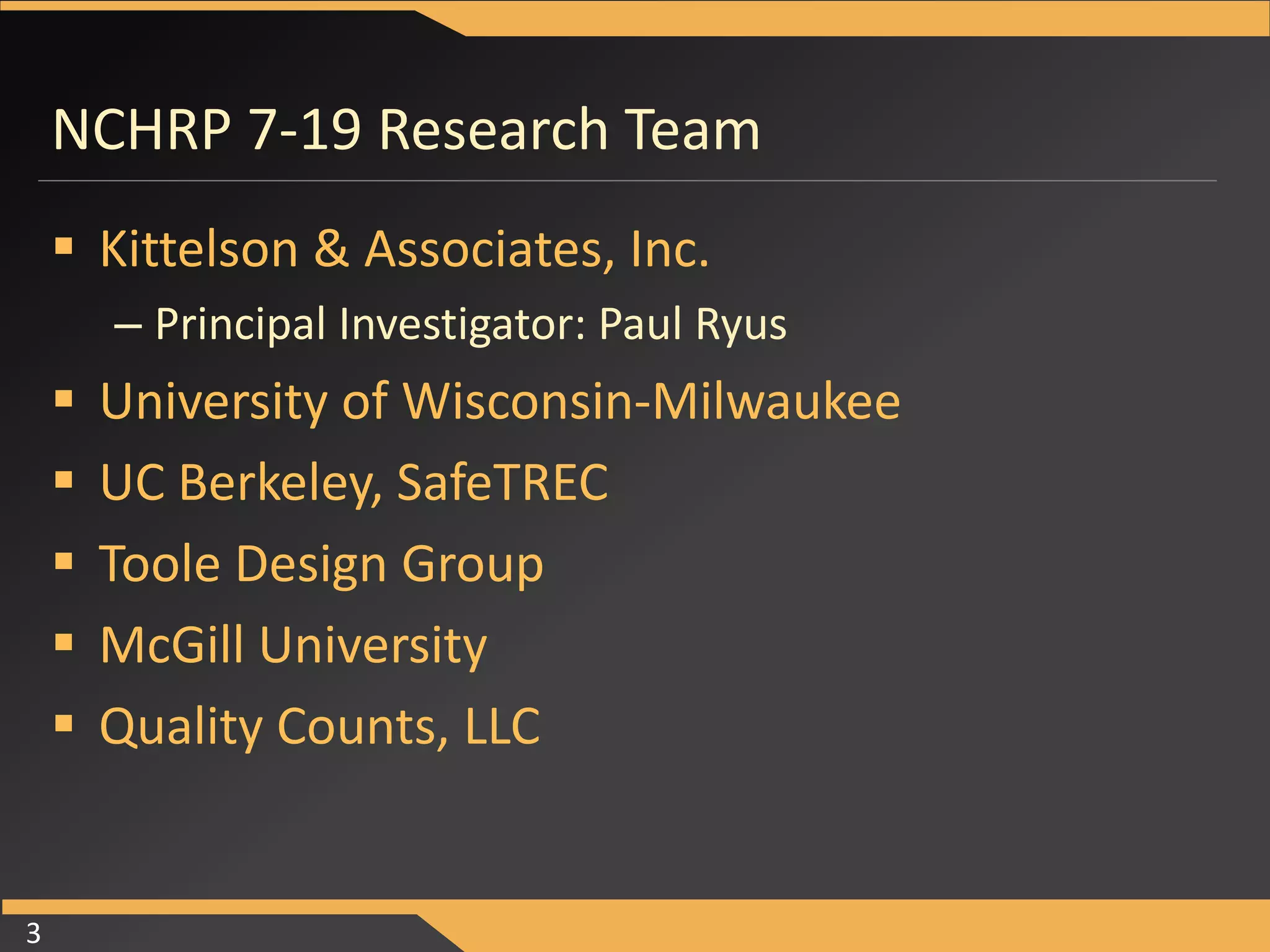 NCHRP 7-19 Research Team 
 Kittelson & Associates, Inc. 
– Principal Investigator: Paul Ryus 
 University of Wisconsin-Milwaukee 
 UC Berkeley, SafeTREC 
 Toole Design Group 
 McGill University 
 Quality Counts, LLC 
3 
 