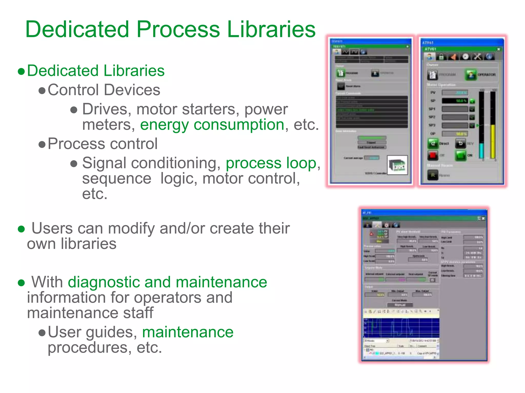 ●Dedicated Libraries
●Control Devices
● Drives, motor starters, power
meters, energy consumption, etc.
●Process control
● Signal conditioning, process loop,
sequence logic, motor control,
etc.
● Users can modify and/or create their
own libraries
● With diagnostic and maintenance
information for operators and
maintenance staff
●User guides, maintenance
procedures, etc.
Dedicated Process Libraries
 