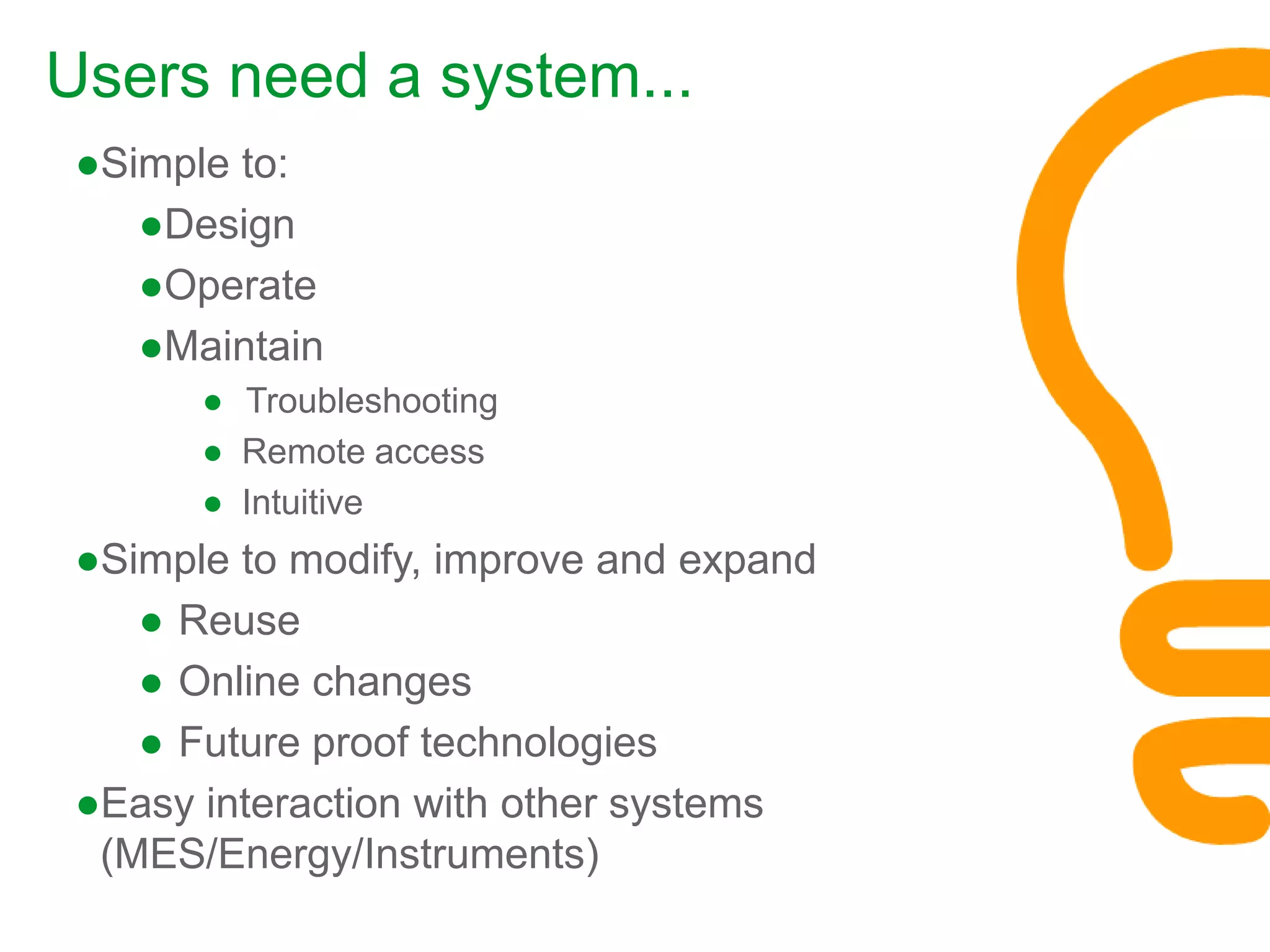 ●Simple to:
●Design
●Operate
●Maintain
● Troubleshooting
● Remote access
● Intuitive
●Simple to modify, improve and expand
● Reuse
● Online changes
● Future proof technologies
●Easy interaction with other systems
(MES/Energy/Instruments)
Users need a system...
 