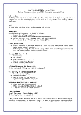 4
CHAPTER III: SAFETY PRECAUTION
Getting shock, prevention, fuse, MCB, Fire, types, causes, earthing
Introduction
Electricity helps us in many ways. But it can take a lot more than it gives us, and can be
dangerous if it is not treated properly. So we need to be very careful while working with the
live supply.
Aim
To understand electrical safety, electrical shock and First Aid
Objectives
After completing this course, you should be able to:
 Explain the safety precautions
 Know precautions to be taken to prevent electric shock.
 Explain causes of electric shocks, effects and shock treatment.
 Demonstrate Cardio-Pulmonary Resuscitation (CPR)
Safety Precautions
 Careful handling of electrical appliances, using insulated hand tools, using correct
rating fuses, effective earthing.
 Metallic parts, using of hand gloves, using rubber mat, never tamper unnecessarily
with live lines and never use damaged appliances.
Causes of Electric Shock
 Carelessness
 Accidental
 Over confidence
 Lack of awareness / ignorance
 Natural causes (lightning etc.)
Effects of Shock on the Human Body
On the brain, body, kidney, etc. (refer to text books)
The Severity of a Shock Depends on:
 Duration of current flow
 Amount of current
 Path of flow of current -location
 Type of energy and line voltage, etc.
An electric shock occurs by touching:
 Phase and natural simultaneously
 Phase conductor and standing on ground
 A metallic part, when current is leaking.
Treating Shock
Cardio-Pulmonary Resuscitation (CPR)
(Trainer to give live demonstration)
Safety experts prefer the use of mouth-to-mouth resuscitation because it moves the largest
volume of air into and out of the victim‟s lungs. The steps of application are described below:
 