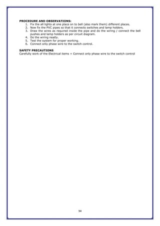 94
PROCEDURE AND OBSERVATIONS:
1. Fix the all lights at one place on to bell (also mark them) different places.
2. Now fix the PVC pipes so that it connects switches and lamp holders.
3. Draw the wires as required inside the pipe and do the wiring / connect the bell
pushes and lamp holders as per circuit diagram.
4. Do the wiring neatly.
5. Test the system for proper working.
6. Connect only phase wire to the switch control.
SAFETY PRECAUTIONS
Carefully work of the Electrical items + Connect only phase wire to the switch control
 