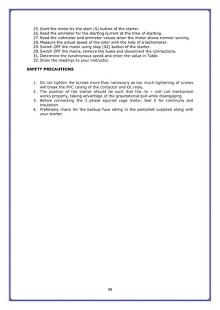 98
25. Start the motor by the start (S) button of the starter.
26. Read the ammeter for the starting current at the time of starting.
27. Read the voltmeter and ammeter values when the motor shows normal running.
28. Measure the actual speed of the rotor with the help of a tachometer.
29. Switch OFF the motor using stop (S2) button of the starter.
30. Switch OFF the mains, remove the fuses and disconnect the connections.
31. Determine the synchronous speed and enter the value in Table.
32. Show the readings to your instructor.
SAFETY PRECAUTIONS
1. Do not tighten the screws more than necessary as too much tightening of screws
will break the PVC casing of the contactor and OL relay.
2. The position of the starter should be such that the no – volt coil mechanism
works properly, taking advantage of the gravitational pull while disengaging.
3. Before connecting the 3 phase squirrel cage motor, test it for continuity and
insulation.
4. Preferably check for the backup fuse rating in the pamphlet supplied along with
your starter.
 