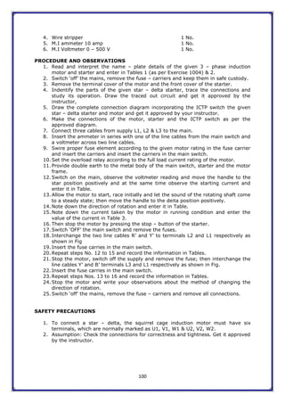 100
4. Wire stripper 1 No.
5. M.I ammeter 10 amp 1 No.
6. M.I Voltmeter 0 – 500 V 1 No.
PROCEDURE AND OBSERVATIONS
1. Read and interpret the name – plate details of the given 3 – phase induction
motor and starter and enter in Tables 1 (as per Exercise 1004) & 2.
2. Switch „off‟ the mains, remove the fuse – carriers and keep them in safe custody.
3. Remove the terminal cover of the motor and the front cover of the starter.
4. Indentify the parts of the given star – delta starter, trace the connections and
study its operation. Draw the traced out circuit and get it approved by the
instructor,
5. Draw the complete connection diagram incorporating the ICTP switch the given
star – delta starter and motor and get it approved by your instructor.
6. Make the connections of the motor, starter and the ICTP switch as per the
approved diagram.
7. Connect three cables from supply L1, L2 & L3 to the main.
8. Insert the ammeter in series with one of the line cables from the main switch and
a voltmeter across two line cables.
9. Swire proper fuse element according to the given motor rating in the fuse carrier
and insert the carriers and insert the carriers in the main switch.
10. Set the overload relay according to the full load current rating of the motor.
11. Provide double earth to the metal body of the main switch, starter and the motor
frame.
12. Switch on the main, observe the voltmeter reading and move the handle to the
star position positively and at the same time observe the starting current and
enter it in Table.
13. Allow the motor to start, race initially and let the sound of the rotating shaft come
to a steady state; then move the handle to the deita position positively.
14. Note down the direction of rotation and enter it in Table.
15. Note down the current taken by the motor in running condition and enter the
value of the current in Table 3.
16. Then stop the motor by pressing the stop – button of the starter.
17. Switch „OFF‟ the main switch and remove the fuses.
18. Interchange the two line cables R‟ and Y‟ to terminals L2 and L1 respectively as
shown in Fig
19. Insert the fuse carries in the main switch.
20. Repeat steps No. 12 to 15 and record the information in Tables.
21. Stop the motor, switch off the supply and remove the fuse; then interchange the
line cables Y‟ and B‟ terminals L3 and L1 respectively as shown in Fig.
22. Insert the fuse carries in the main switch.
23. Repeat steps Nos. 13 to 16 and record the information in Tables.
24. Stop the motor and write your observations about the method of changing the
direction of rotation.
25. Switch „off‟ the mains, remove the fuse – carriers and remove all connections.
SAFETY PRECAUTIONS
1. To connect a star – delta, the squirrel cage induction motor must have six
terminals, which are normally marked as U1, V1, W1 & U2, V2, W2.
2. Assumption: Check the connections for correctness and tightness. Get it approved
by the instructor.
 