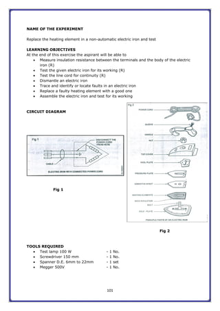 101
NAME OF THE EXPERIMENT
Replace the heating element in a non-automatic electric iron and test
LEARNING OBJECTIVES
At the end of this exercise the aspirant will be able to
 Measure insulation resistance between the terminals and the body of the electric
iron (R)
 Test the given electric iron for its working (R)
 Test the line cord for continuity (R)
 Dismantle an electric iron
 Trace and identify or locate faults in an electric iron
 Replace a faulty heating element with a good one
 Assemble the electric iron and test for its working
CIRCUIT DIAGRAM
Fig 1
Fig 2
TOOLS REQUIRED
 Test lamp 100 W - 1 No.
 Screwdriver 150 mm - 1 No.
 Spanner D.E. 6mm to 22mm - 1 set
 Megger 500V - 1 No.
 