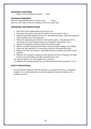102
EQUIPMENT/MACHINES
 Electric irons (of different makes) - 3 Nos.
MATERIALS REQUIRED
Nichrome heating elements for electric irons - 3 Nos.
(One for each make of the iron suitable to the iron under test)
PROCEDURE AND OBSERVATIONS
1. Record the name-plate details of the given iron.
2. Disconnect the power cord from the electric iron as shown in Fig 1.
3. Read the assemble diagram of the iron. Dismantle the parts. Follow the sequence
recommended by the manufacturer.
4. Follow the sequence given below to remove the parts, in the absence of the
manufacturer’s recommended sequence of diagram of assembly. Fig 2
5. Remove the asbestos sheet and clean the pressure plate.
6. Obtain a suitable heating element after checking shape, wattage and voltage.
7. Check the new element for its continuity using an ohmmeter/test lamp.
8. Replace with the new element. Assemble the input including connection of the
element.
9. Measure the insulation resistance of the element of the iron between the body
and the terminals before and after connecting the cord.
10. Test the electric iron with supply for its working.
11. Replace the heating element for two different makes following steps 1 to 10.
SAFETY PRECAUTIONS
Ensure that the extension from the element is insulated (with mica or asbestos)
properly. It is recommended to remove the asbestos sheet and replace with a
suitable new one.
 