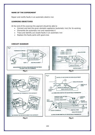 103
NAME OF THE EXPERIMENT
Repair and rectify faults in an automatic electric iron
LEARNING OBJECTIVES
At the end of this exercise the aspirant should be able to
 Connect and test the given domestic appliance (automatic iron) for its working
 Dismantle the automatic iron and reassemble it
 Trace and identify (or) locate faults in an automatic iron
 Replace the faulty parts with good ones
CIRCUIT DIAGRAM
Fig 1 Fig 3
Fig 2 Fig 4
 