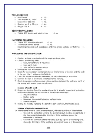 104
TOOLS REQUIRED
 Multi meter - 1 no.
 Test lamp 60 W, 240 V - 1 no.
 Screwdriver 150 mm - 1 no.
 Spanner set 6 to 22 mm - 1 set
 Megger 500 V - 1 no.
EQUIPMENT/MACHINE
 750 W, 250 V automatic electric iron - 1 no.
MATERIALS REQUIRED
 750 W, 250 V heating element - 1 no.
 Thermostat control device - 1 no.
 Insulating materials such as asbestos and mica sheets suitable for that iron - 1
no.
PROCEDURE AND OBSERVATION
1. Conduct a visual examination of the power cord and plug.
2. Conduct preliminary tests
o Cord, for continuity & insulation
o Iron, earth fault
o Iron, defective element circuit
3. Replace the cord if necessary.
4. Check for the insulation resistance between line terminal of the iron and the body
of the iron (Fig 1) and record in Table 1.
5. Check for insulation resistance between the neutral connector and earth.
6. Connect the iron to the mains and check for its working.
7. Check the presence of dangerous voltage existing between the body and earth of
the supply with a neon tester or voltmeter.
In case of earth fault
8. Disconnect the iron from the supply, dismantle it. Visually inspect and test with a
multi-meter/Megger for any contact of live wire with the body.
o Insulation failure
o Broken parts
o Damaged thermostat/actuating leaf porcelain
o Switch actuator
9. Rectify the fault by replacing the defective part (element, thermostat etc.).
In case of open in element circuit
10. Remove the cover to check the thermostat, indicator bulb circuit and element
o Connect the series test lamp to the element circuit shorting the contacts of
the thermostat indicated by 1 in Fig 3. If the test lamp glows, the
thermostat is defective.
o Connect the terminals of the indicating bulb by a piece of insulating wire,
shown by 2 in Fig 3. If the test lamp glows the trouble is in this section.
 