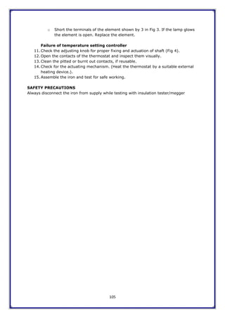 105
o Short the terminals of the element shown by 3 in Fig 3. If the lamp glows
the element is open. Replace the element.
Failure of temperature setting controller
11. Check the adjusting knob for proper fixing and actuation of shaft (Fig 4).
12. Open the contacts of the thermostat and inspect them visually.
13. Clean the pitted or burnt out contacts, if reusable.
14. Check for the actuating mechanism. (Heat the thermostat by a suitable external
heating device.).
15. Assemble the iron and test for safe working.
SAFETY PRECAUTIONS
Always disconnect the iron from supply while testing with insulation tester/megger
 
