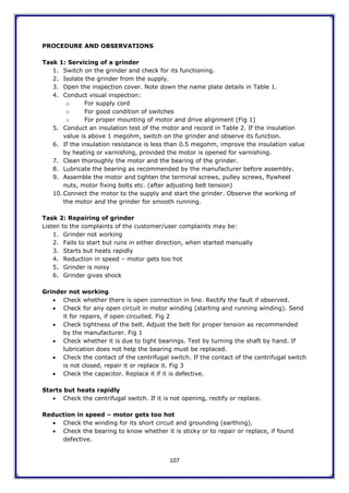 107
PROCEDURE AND OBSERVATIONS
Task 1: Servicing of a grinder
1. Switch on the grinder and check for its functioning.
2. Isolate the grinder from the supply.
3. Open the inspection cover. Note down the name plate details in Table 1.
4. Conduct visual inspection:
o For supply cord
o For good condition of switches
o For proper mounting of motor and drive alignment (Fig 1)
5. Conduct an insulation test of the motor and record in Table 2. If the insulation
value is above 1 megohm, switch on the grinder and observe its function.
6. If the insulation resistance is less than 0.5 megohm, improve the insulation value
by heating or varnishing, provided the motor is opened for varnishing.
7. Clean thoroughly the motor and the bearing of the grinder.
8. Lubricate the bearing as recommended by the manufacturer before assembly.
9. Assemble the motor and tighten the terminal screws, pulley screws, flywheel
nuts, motor fixing bolts etc. (after adjusting belt tension)
10. Connect the motor to the supply and start the grinder. Observe the working of
the motor and the grinder for smooth running.
Task 2: Repairing of grinder
Listen to the complaints of the customer/user complaints may be:
1. Grinder not working
2. Fails to start but runs in either direction, when started manually
3. Starts but heats rapidly
4. Reduction in speed – motor gets too hot
5. Grinder is noisy
6. Grinder gives shock
Grinder not working
 Check whether there is open connection in line. Rectify the fault if observed.
 Check for any open circuit in motor winding (starting and running winding). Send
it for repairs, if open circuited. Fig 2
 Check tightness of the belt. Adjust the belt for proper tension as recommended
by the manufacturer. Fig 1
 Check whether it is due to tight bearings. Test by turning the shaft by hand. If
lubrication does not help the bearing must be replaced.
 Check the contact of the centrifugal switch. If the contact of the centrifugal switch
is not closed, repair it or replace it. Fig 3
 Check the capacitor. Replace it if it is defective.
Starts but heats rapidly
 Check the centrifugal switch. If it is not opening, rectify or replace.
Reduction in speed – motor gets too hot
 Check the winding for its short circuit and grounding (earthing).
 Check the bearing to know whether it is sticky or to repair or replace, if found
defective.
 