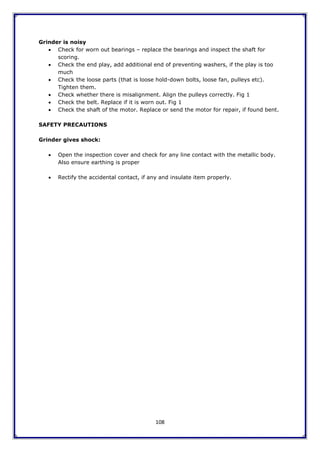108
Grinder is noisy
 Check for worn out bearings – replace the bearings and inspect the shaft for
scoring.
 Check the end play, add additional end of preventing washers, if the play is too
much
 Check the loose parts (that is loose hold-down bolts, loose fan, pulleys etc).
Tighten them.
 Check whether there is misalignment. Align the pulleys correctly. Fig 1
 Check the belt. Replace if it is worn out. Fig 1
 Check the shaft of the motor. Replace or send the motor for repair, if found bent.
SAFETY PRECAUTIONS
Grinder gives shock:
 Open the inspection cover and check for any line contact with the metallic body.
Also ensure earthing is proper
 Rectify the accidental contact, if any and insulate item properly.
 