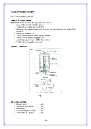 109
NAME OF THE EXPERIMENT
Service and repair of Geyser
LEARNING OBJECTIVES
At the end of this exercise the aspirant will be able to
 Read and interpret data of a geyser
 Test the line cord for continuity (R)
 Measure the insulation resistance between the terminals and the body of the
geyser(R)
 Dismantle a geyser (R)
 Trace, identify and locate faults in a geyser
 Replace faulty parts with good ones
 Assemble a geyser and test for its working
 Test the thermostat for continuity
CIRCUIT DIAGRAM
Fig 1
TOOLS REQUIRED
 Megger 500V - 1 no.
 Test lamp 60W, 240V - 1 no.
 Line tester - 1 no.
 Spanner set (6 to 22mm) - 1 no.
 Thermostat 0 – 150 0
C - 1 no.
 
