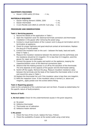 110
EQUIPMENT/MACHINES
 Geyser (1500 watts) 25 litres - 1 no.
MATERIALS REQUIRED
 Geyser heating element 1500W, 230V - 1 no.
 Geyser thermostat - 1 no.
 3-core flexible cord (48/0.2) with15A 3-pin plug - 1 no.
PROCEDURE AND OBSERVATIONS
Task 1: Servicing geysers
1. Record the details of the application in Table 1
2. Open the inspection cover for electrical terminals connection and thermostat
installation in the geyser after removing the power plug.
3. Conduct a visual examination of the i) power cord ii) plug pin termination and iii)
termination at appliance.
4. Check for proper tightness and good electrical contact at terminations. Replace
the plug pin if found petted.
5. Conduct the insulation test on the cord – between the leads, lead and earth.
Enter in Table 1.
6. Measure the insulation resistance between the element and the earth/body and
the resistance should be 0.5 megohm. If it is less than 0.5 megohm, send the
geyser for repair and rectification.
7. Connect the geyser to the supply and switch on the appliance, keeping the
inspection/bottom cover of the electrical connections open.
8. Observe that the heating process is cut off by the actuation of the thermostat.
The time depends on the capacity of the geyser and the thermostat setting.
9. Switch off the supply. Remove the plug. Measure insulation resistance value
between the terminals and the body of the heater/the thermostat while it is hot
and record the value in Table 1.
10. Replace the thermostat hot unit if the insulation value is less than one megohm.
11. Refit the inspection cover. It the insulation value is normal (i.e. above one
megohm_ apply grease over the screws before fitting.
Task 2: Repairing geysers
Listen to the complaints of the customer/user and not them. Proceed as stated below for
the specific nature of fault/complaint.
Nature of fault:
1. No hot water: Check for the undermentioned causes in the given sequence.
a) No power
b) Defective thermostat
c) Thermostat out of calibration
d) Defective heater element
i) No power
1. Check the fuse of the circuit; replace the fuse, if blown.
2. Check the availability of power at the socket outlet using a test lamp
 