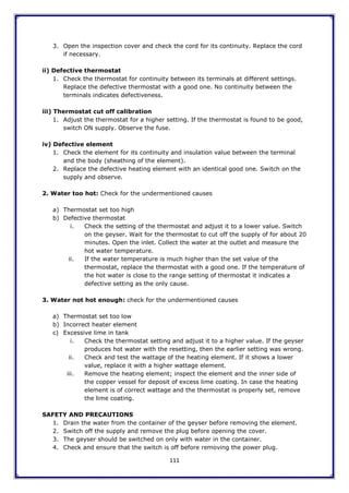 111
3. Open the inspection cover and check the cord for its continuity. Replace the cord
if necessary.
ii) Defective thermostat
1. Check the thermostat for continuity between its terminals at different settings.
Replace the defective thermostat with a good one. No continuity between the
terminals indicates defectiveness.
iii) Thermostat cut off calibration
1. Adjust the thermostat for a higher setting. If the thermostat is found to be good,
switch ON supply. Observe the fuse.
iv) Defective element
1. Check the element for its continuity and insulation value between the terminal
and the body (sheathing of the element).
2. Replace the defective heating element with an identical good one. Switch on the
supply and observe.
2. Water too hot: Check for the undermentioned causes
a) Thermostat set too high
b) Defective thermostat
i. Check the setting of the thermostat and adjust it to a lower value. Switch
on the geyser. Wait for the thermostat to cut off the supply of for about 20
minutes. Open the inlet. Collect the water at the outlet and measure the
hot water temperature.
ii. If the water temperature is much higher than the set value of the
thermostat, replace the thermostat with a good one. If the temperature of
the hot water is close to the range setting of thermostat it indicates a
defective setting as the only cause.
3. Water not hot enough: check for the undermentioned causes
a) Thermostat set too low
b) Incorrect heater element
c) Excessive lime in tank
i. Check the thermostat setting and adjust it to a higher value. If the geyser
produces hot water with the resetting, then the earlier setting was wrong.
ii. Check and test the wattage of the heating element. If it shows a lower
value, replace it with a higher wattage element.
iii. Remove the heating element; inspect the element and the inner side of
the copper vessel for deposit of excess lime coating. In case the heating
element is of correct wattage and the thermostat is properly set, remove
the lime coating.
SAFETY AND PRECAUTIONS
1. Drain the water from the container of the geyser before removing the element.
2. Switch off the supply and remove the plug before opening the cover.
3. The geyser should be switched on only with water in the container.
4. Check and ensure that the switch is off before removing the power plug.
 