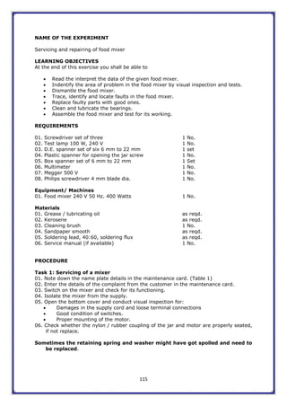 115
NAME OF THE EXPERIMENT
Servicing and repairing of food mixer
LEARNING OBJECTIVES
At the end of this exercise you shall be able to
 Read the interpret the data of the given food mixer.
 Indentify the area of problem in the food mixer by visual inspection and tests.
 Dismantle the food mixer.
 Trace, identify and locate faults in the food mixer.
 Replace faulty parts with good ones.
 Clean and lubricate the bearings.
 Assemble the food mixer and test for its working.
REQUIREMENTS
01. Screwdriver set of three 1 No.
02. Test lamp 100 W, 240 V 1 No.
03. D.E. spanner set of six 6 mm to 22 mm 1 set
04. Plastic spanner for opening the jar screw 1 No.
05. Box spanner set of 6 mm to 22 mm 1 Set
06. Multimeter 1 No.
07. Megger 500 V 1 No.
08. Philips screwdriver 4 mm blade dia. 1 No.
Equipment/ Machines
01. Food mixer 240 V 50 Hz. 400 Watts 1 No.
Materials
01. Grease / lubricating oil as reqd.
02. Kerosene as reqd.
03. Cleaning brush 1 No.
04. Sandpaper smooth as reqd.
05. Soldering lead, 40:60, soldering flux as reqd.
06. Service manual (if available) 1 No.
PROCEDURE
Task 1: Servicing of a mixer
01. Note down the name plate details in the maintenance card. (Table 1)
02. Enter the details of the complaint from the customer in the maintenance card.
03. Switch on the mixer and check for its functioning.
04. Isolate the mixer from the supply.
05. Open the bottom cover and conduct visual inspection for:
 Damages in the supply cord and loose terminal connections
 Good condition of switches.
 Proper mounting of the motor.
06. Check whether the nylon / rubber coupling of the jar and motor are properly seated,
if not replace.
Sometimes the retaining spring and washer might have got spolled and need to
be replaced.
 