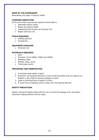 121
NAME OF THE EXPERIMENT
Assembling and repair of electric kettle
LEARNING OBJECTIVES
At the end of this exercise the aspirant will be able to
 Assemble electric kettle
 Repair the electric kettle
 Understand the function of emersion rod
 Repair emersion rod
TOOLS REQUIRED
 Heating element
 Screwdriver
EQUIPMENT/MACHINE
 Emersion rod
MATERIALS REQUIRED
 Nuts
 Emersion rod of 500W, 750W and 1000W
 Asbestos sheet
 Washer, bolts, wires
 Thermostat switch
PROCEDURE AND OBSERVATION
1. A stainless steel kettle is taken
2. Emersion rod (heating element) is fixed inside the kettle with the help of nut.
Washer is also fixed to prevent leakage of water.
3. Lead is connected flow of electric current
4. A round size of asbestos sheet is kept over the heating element
SAFETY PRECAUTION
Washer should be tightly fitted with the nut to avoid the leakage of air and water,
otherwise heating element will be fused.
 
