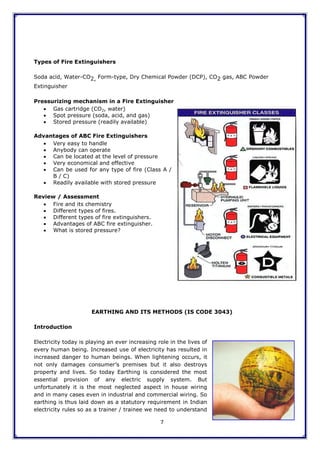 7
Types of Fire Extinguishers
Soda acid, Water-CO2, Form-type, Dry Chemical Powder (DCP), CO2 gas, ABC Powder
Extinguisher
Pressurizing mechanism in a Fire Extinguisher
 Gas cartridge (CO2, water)
 Spot pressure (soda, acid, and gas)
 Stored pressure (readily available)
Advantages of ABC Fire Extinguishers
 Very easy to handle
 Anybody can operate
 Can be located at the level of pressure
 Very economical and effective
 Can be used for any type of fire (Class A /
B / C)
 Readily available with stored pressure
Review / Assessment
 Fire and its chemistry
 Different types of fires.
 Different types of fire extinguishers.
 Advantages of ABC fire extinguisher.
 What is stored pressure?
EARTHING AND ITS METHODS (IS CODE 3043)
Introduction
Electricity today is playing an ever increasing role in the lives of
every human being. Increased use of electricity has resulted in
increased danger to human beings. When lightening occurs, it
not only damages consumer‟s premises but it also destroys
property and lives. So today Earthing is considered the most
essential provision of any electric supply system. But
unfortunately it is the most neglected aspect in house wiring
and in many cases even in industrial and commercial wiring. So
earthing is thus laid down as a statutory requirement in Indian
electricity rules so as a trainer / trainee we need to understand
 