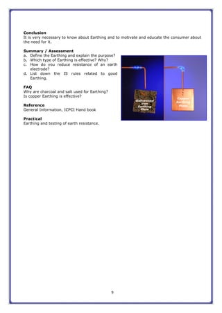 9
Conclusion
It is very necessary to know about Earthing and to motivate and educate the consumer about
the need for it.
Summary / Assessment
a. Define the Earthing and explain the purpose?
b. Which type of Earthing is effective? Why?
c. How do you reduce resistance of an earth
electrode?
d. List down the IS rules related to good
Earthing.
FAQ
Why are charcoal and salt used for Earthing?
Is copper Earthing is effective?
Reference
General Information, ICPCI Hand book
Practical
Earthing and testing of earth resistance.
 