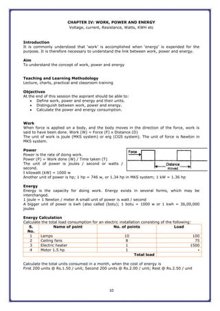 10
CHAPTER IV: WORK, POWER AND ENERGY
Voltage, current, Resistance, Watts, KWH etc
Introduction
It is commonly understood that „work‟ is accomplished when „energy‟ is expended for the
purpose. It is therefore necessary to understand the link between work, power and energy.
Aim
To understand the concept of work, power and energy
Teaching and Learning Methodology
Lecture, charts, practical and classroom training
Objectives
At the end of this session the aspirant should be able to:
 Define work, power and energy and their units.
 Distinguish between work, power and energy.
 Calculate the power and energy consumption.
Work
When force is applied on a body, and the body moves in the direction of the force, work is
said to have been done. Work (W) = Force (F) x Distance (D)
The unit of work is joule (MKS system) or erg (CGS system). The unit of force is Newton in
MKS system.
Power
Power is the rate of doing work.
Power (P) = Work done (W) / Time taken (T)
The unit of power is joules / second or watts /
second.
I kilowatt (kW) = 1000 w
Another unit of power is hp; 1 hp = 746 w, or 1.34 hp in MKS system; 1 kW = 1.36 hp
Energy
Energy is the capacity for doing work. Energy exists in several forms, which may be
interchanged.
1 joule = 1 Newton / meter A small unit of power is watt / second
A bigger unit of power is kwh (also called (botu); 1 botu = 1000 w or 1 kwh = 36,00,000
joules
Energy Calculation
Calculate the total load consumption for an electric installation consisting of the following:
S.
No.
Name of point No. of points Load
1 Lamps 10 100
2 Ceiling fans 8 75
3 Electric heater 1 1500
4 Motor 1.5 hp 1 -
Total load
Calculate the total units consumed in a month, when the cost of energy is
First 200 units @ Rs.1.50 / unit; Second 200 units @ Rs.2.00 / unit; Rest @ Rs.2.50 / unit
 