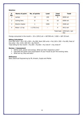 11
Solution
S.
No.
Name of point No. of points Load Total
hours
Total
1 Lamps 10 100 8 8000 wh
2 Ceiling fans 8 75 10 6000 wh
3 Electric heater 1 1500 3 4500 wh
4 Motor 1.5 hp 1 (735.5 w) - 4 4413 wh
Total load 22913wh / per
day
Energy consumed in the month = 30 x 22913 wh = 687390 wh / 1000 = 687.39 kwh
Billing Calculation
First 200 units = Rs.1.50 x 200 = Rs.300; Next 200 units = Rs.2.00 x 200 = Rs.400; Rest of
the units = Rs. 2.50 x 287.39 = Rs.718.47.
Total billing for the month = Rs.300 + Rs.400 + Rs.718.47 = Rs.1418.47
Review / Assessment
 Define work, power and energy. What are their respective units?
 Calculate the power and consumption of your house as per the existing rates.
 What are hp, bhp and botu?
Reference
Basic Electrical Engineering by ML Anwani, Gupta and Mehta
 