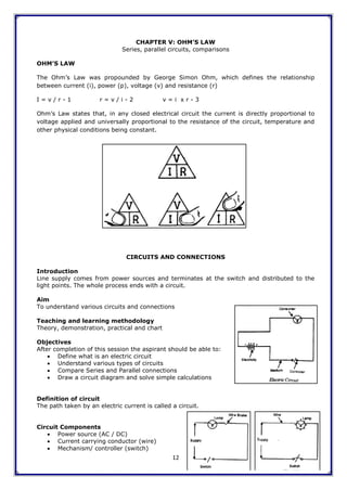 12
CHAPTER V: OHM’S LAW
Series, parallel circuits, comparisons
OHM’S LAW
The Ohm‟s Law was propounded by George Simon Ohm, which defines the relationship
between current (i), power (p), voltage (v) and resistance (r)
I = v / r - 1 r = v / i - 2 v = i x r - 3
Ohm‟s Law states that, in any closed electrical circuit the current is directly proportional to
voltage applied and universally proportional to the resistance of the circuit, temperature and
other physical conditions being constant.
CIRCUITS AND CONNECTIONS
Introduction
Line supply comes from power sources and terminates at the switch and distributed to the
light points. The whole process ends with a circuit.
Aim
To understand various circuits and connections
Teaching and learning methodology
Theory, demonstration, practical and chart
Objectives
After completion of this session the aspirant should be able to:
 Define what is an electric circuit
 Understand various types of circuits
 Compare Series and Parallel connections
 Draw a circuit diagram and solve simple calculations
Definition of circuit
The path taken by an electric current is called a circuit.
Circuit Components
 Power source (AC / DC)
 Current carrying conductor (wire)
 Mechanism/ controller (switch)
 