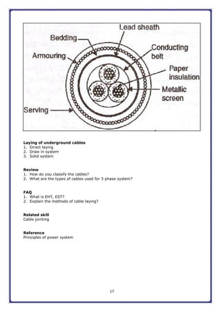 17
Laying of underground cables
1. Direct laying
2. Draw in system
3. Solid system
Review
1. How do you classify the cables?
2. What are the types of cables used for 3 phase system?
FAQ
1. What is EHT, EST?
2. Explain the methods of cable laying?
Related skill
Cable jointing
Reference
Principles of power system
 