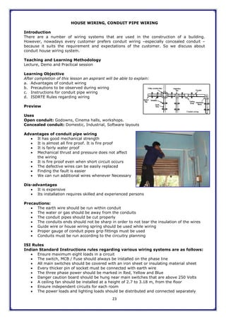 23
HOUSE WIRING, CONDUIT PIPE WIRING
Introduction
There are a number of wiring systems that are used in the construction of a building.
However, nowadays every customer prefers conduit wiring –especially concealed conduit –
because it suits the requirement and expectations of the customer. So we discuss about
conduit house wiring system.
Teaching and Learning Methodology
Lecture, Demo and Practical session
Learning Objective
After completion of this lesson an aspirant will be able to explain:
a. Advantages of conduit wiring
b. Precautions to be observed during wiring
c. Instructions for conduit pipe wiring
d. ISDRTE Rules regarding wiring
Preview
Uses
Open conduit: Godowns, Cinema halls, workshops.
Concealed conduit: Domestic, Industrial, Software layouts
Advantages of conduit pipe wiring
 It has good mechanical strength
 It is almost all fire proof. It is fire proof
 It is fairly water proof
 Mechanical thrust and pressure does not affect
the wiring
 It is fire proof even when short circuit occurs
 The defective wires can be easily replaced
 Finding the fault is easier
 We can run additional wires whenever Necessary
Dis-advantages
 It is expensive
 Its installation requires skilled and experienced persons
Precautions:
 The earth wire should be run within conduit
 The water or gas should be away from the conduits
 The conduit pipes should be cut properly
 The conduits ends should not be sharp in order to not tear the insulation of the wires
 Guide wire or house wiring spring should be used while wiring
 Proper gauge of conduit pipes grip fittings must be used
 Conduits must be run according to the circuitry planning
ISI Rules
Indian Standard Instructions rules regarding various wiring systems are as follows:
 Ensure maximum eight loads in a circuit
 The switch, MCB / Fuse should always be installed on the phase line
 All main switches should be covered with an iron sheet or insulating material sheet
 Every thicker pin of socket must be connected with earth wire
 The three phase power should be marked in Red, Yellow and Blue
 Danger caution board should be hung near main switches that are above 250 Volts
 A ceiling fan should be installed at a height of 2.7 to 3.18 m, from the floor
 Ensure independent circuits for each room
 The power loads and lighting loads should be distributed and connected separately
 