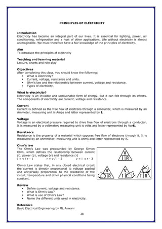 28
PRINCIPLES OF ELECTRICITY
Introduction
Electricity has become an integral part of our lives. It is essential for lighting, power, air
conditioning, refrigeration and a host of other applications. Life without electricity is almost
unimaginable. We must therefore have a fair knowledge of the principles of electricity.
Aim
To introduce the principles of electricity
Teaching and learning material
Lecture, charts and role play
Objectives
After completing this class, you should know the following:
 What is electricity?
 Current, voltage, resistance and units.
 Ohm‟s law and the relationship between current, voltage and resistance.
 Types of electricity.
What is electricity?
Electricity is an invisible and untouchable form of energy. But it can felt through its effects.
The components of electricity are current, voltage and resistance.
Current
Current is defined as the free flow of electrons through a conductor, which is measured by an
Ammeter, measuring unit is Amps and letter represented by I.
Voltage
Voltage is an electrical pressure required to drive free flow of electrons through a conductor.
It is measured by a voltmeter; measuring unit is volts and letter represented by VorE.
Resistance
Resistance is the property of a material which opposes free flow of electrons through it. It is
measured by an ohmmeter; measuring unit is ohms and letter represented by R.
Ohm’s law
The Ohm‟s Law was propounded by George Simon
Ohm, which defines the relationship between current
(i), power (p), voltage (v) and resistance (r)
I = v / r - 1 r = v / i - 2 v = i x r - 3
Ohm‟s Law states that, in any closed electrical circuit
the current is directly proportional to voltage applied
and universally proportional to the resistance of the
circuit, temperature and other physical conditions being
constant.
Review
 Define current, voltage and resistance.
 What is Ohm's Law?
 What is use of Ohm's Law?
 Name the different units used in electricity.
Reference
Basic Electrical Engineering by ML Anwani
 