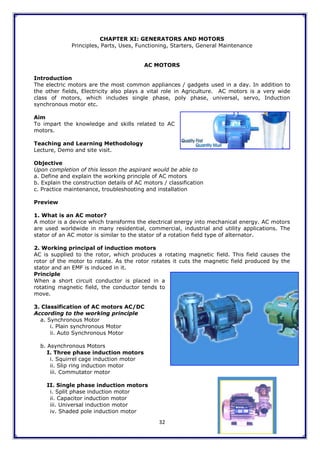 32
CHAPTER XI: GENERATORS AND MOTORS
Principles, Parts, Uses, Functioning, Starters, General Maintenance
AC MOTORS
Introduction
The electric motors are the most common appliances / gadgets used in a day. In addition to
the other fields, Electricity also plays a vital role in Agriculture. AC motors is a very wide
class of motors, which includes single phase, poly phase, universal, servo, Induction
synchronous motor etc.
Aim
To impart the knowledge and skills related to AC
motors.
Teaching and Learning Methodology
Lecture, Demo and site visit.
Objective
Upon completion of this lesson the aspirant would be able to
a. Define and explain the working principle of AC motors
b. Explain the construction details of AC motors / classification
c. Practice maintenance, troubleshooting and installation
Preview
1. What is an AC motor?
A motor is a device which transforms the electrical energy into mechanical energy. AC motors
are used worldwide in many residential, commercial, industrial and utility applications. The
stator of an AC motor is similar to the stator of a rotation field type of alternator.
2. Working principal of induction motors
AC is supplied to the rotor, which produces a rotating magnetic field. This field causes the
rotor of the motor to rotate. As the rotor rotates it cuts the magnetic field produced by the
stator and an EMF is induced in it.
Principle
When a short circuit conductor is placed in a
rotating magnetic field, the conductor tends to
move.
3. Classification of AC motors AC/DC
According to the working principle
a. Synchronous Motor
i. Plain synchronous Motor
ii. Auto Synchronous Motor
b. Asynchronous Motors
I. Three phase induction motors
i. Squirrel cage induction motor
ii. Slip ring induction motor
iii. Commutator motor
II. Single phase induction motors
i. Split phase induction motor
ii. Capacitor induction motor
iii. Universal induction motor
iv. Shaded pole induction motor
 