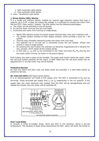 37
ii. Semi Automatic delta starter
iii. Fully automatic delta starter
3. Auto: Transformer type starter
1. Direct Online (DOL) Starter
It is a simple and ordinary starter, suitable for squirrel cage induction motors that have a
capacity up to 5 HP. It does not reduce the voltage. It is sufficient to connect the motor from
the line ICTP / Main switch / Isolator. The DOL starter has the following advantages:
a. The motor can be switched on and off quickly.
b. It cuts the motor from the line one over loads.
c. It prevents the motor from burning on single phase.
 Mainly DOL starters consist of contact system thermal relay units and a solenoid coils.
 The contact system consists of silver tipped contacts, which provides a quick on – off
system.
 Thermal relay bimetallic elements protect the motor from over load.
 The solenoid coil or no–volt coil is connected across the two phases. (Phase and
neutral in case of single phase)
 On pressing the start button the solenoid coil becomes magnetized and it attracts the
iron, plunger, which closes all the contact points.
 In this way L1, L2 and L3 are connected to the motor terminals M1, M2 and M3 and
the motor starts running, as shown in the picture above.
Push buttons are used in place of the handles. The green push button starts the motor, while
the red push button switches off the motor. A latch fitted near the red push button can be
adjusted over it, so that motor may not be started.
Protective Devices
No–Volt Coil (NVC) and Over Load coil Relay (OLR) are provided in a start delta starter as
protective devices.
No–Volt Coil (NVC) [Ref Figure given below]
It is an electromagnetic coil made of fine copper wire. The NVC is connected to B2 and A2
terminals. These terminals get supply from L1 to L3 respectively in the run position. If the
supply fails, the motor becomes over loaded, then the NVC will be demagnetized and will
release the handle, thus the motor will be switched off.
Over–Load Relay
It consists of three bi-metallic strips, which get bent in one direction, above a pre-set
temperature. The bending of these strips disconnects the NVC, which will leave the hands of
 