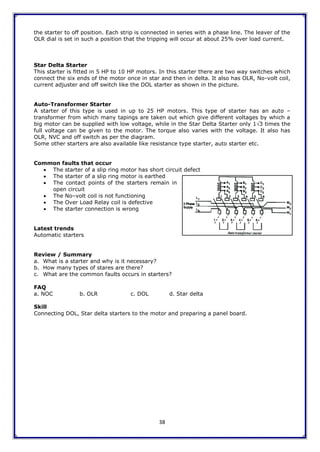 38
the starter to off position. Each strip is connected in series with a phase line. The leaver of the
OLR dial is set in such a position that the tripping will occur at about 25% over load current.
Star Delta Starter
This starter is fitted in 5 HP to 10 HP motors. In this starter there are two way switches which
connect the six ends of the motor once in star and then in delta. It also has OLR, No-volt coil,
current adjuster and off switch like the DOL starter as shown in the picture.
Auto-Transformer Starter
A starter of this type is used in up to 25 HP motors. This type of starter has an auto –
transformer from which many tapings are taken out which give different voltages by which a
big motor can be supplied with low voltage, while in the Star Delta Starter only 13 times the
full voltage can be given to the motor. The torque also varies with the voltage. It also has
OLR, NVC and off switch as per the diagram.
Some other starters are also available like resistance type starter, auto starter etc.
Common faults that occur
 The starter of a slip ring motor has short circuit defect
 The starter of a slip ring motor is earthed
 The contact points of the starters remain in
open circuit
 The No–volt coil is not functioning
 The Over Load Relay coil is defective
 The starter connection is wrong
Latest trends
Automatic starters
Review / Summary
a. What is a starter and why is it necessary?
b. How many types of stares are there?
c. What are the common faults occurs in starters?
FAQ
a. NOC b. OLR c. DOL d. Star delta
Skill
Connecting DOL, Star delta starters to the motor and preparing a panel board.
 