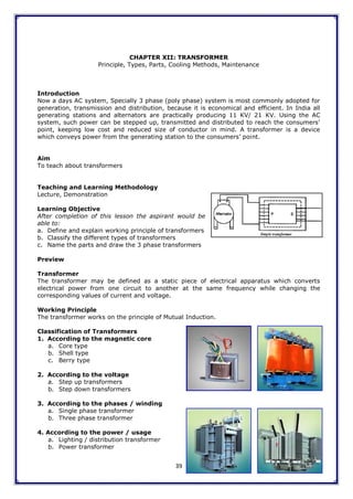 39
CHAPTER XII: TRANSFORMER
Principle, Types, Parts, Cooling Methods, Maintenance
Introduction
Now a days AC system, Specially 3 phase (poly phase) system is most commonly adopted for
generation, transmission and distribution, because it is economical and efficient. In India all
generating stations and alternators are practically producing 11 KV/ 21 KV. Using the AC
system, such power can be stepped up, transmitted and distributed to reach the consumers‟
point, keeping low cost and reduced size of conductor in mind. A transformer is a device
which conveys power from the generating station to the consumers‟ point.
Aim
To teach about transformers
Teaching and Learning Methodology
Lecture, Demonstration
Learning Objective
After completion of this lesson the aspirant would be
able to:
a. Define and explain working principle of transformers
b. Classify the different types of transformers
c. Name the parts and draw the 3 phase transformers
Preview
Transformer
The transformer may be defined as a static piece of electrical apparatus which converts
electrical power from one circuit to another at the same frequency while changing the
corresponding values of current and voltage.
Working Principle
The transformer works on the principle of Mutual Induction.
Classification of Transformers
1. According to the magnetic core
a. Core type
b. Shell type
c. Berry type
2. According to the voltage
a. Step up transformers
b. Step down transformers
3. According to the phases / winding
a. Single phase transformer
b. Three phase transformer
4. According to the power / usage
a. Lighting / distribution transformer
b. Power transformer
 