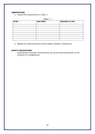 44
OBSERVATION
1. Record the measured size in Table 1
TABLE 1
Sl.No Size SWG Diameter in mm
2. Repeat the measurements for all the cables included in material list
SAFETY PRECAUTIONS
Exercise care to prevent nicking and do not use any hand tool directly on the
conductor for straightening.
 