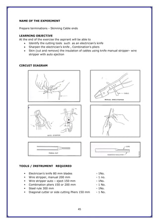45
NAME OF THE EXPERIMENT
Prepare terminations - Skinning Cable ends
LEARNING OBJECTIVE
At the end of the exercise the aspirant will be able to
 Identify the cutting tools such as an electrician‟s knife
 Sharpen the electrician‟s knife , Combination‟s pliers
 Skin (cut and remove) the insulation of cables using knife manual stripper- wire
stripper with auto ejection
CIRCUIT DIAGRAM
TOOLS / INSTRUMENT REQUIRED
 Electrician‟s knife 80 mm blades - 1No.
 Wire stripper, manual 200 mm - 1 no.
 Wire stripper auto – eject 150 mm - 1No.
 Combination pliers 150 or 200 mm - 1 No.
 Steel rule 300 mm - 1No.
 Diagonal cutter or side cutting Pliers 150 mm - 1 No.
 