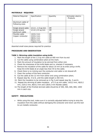 46
MATERIALS REQUIRED
Assorted small sizes pieces required for practice
PROCEDURE AND OBSERVATION
TASK 1: Skinning cable insulation using knife
1. Mark the length of the 1.5 sq mm cable at 400 mm from its end
2. Cut the cable using combination pliers at the mark.
3. Mark the amount of insulation to be skinned from either end.
4. Check the sharpness of the knife blade and re- sharpen if necessary
5. Remove the insulation of the cable for about 10 mm at its ends using a knife.
Keep the knife blade at an angle less than 45 to the cable.
6. Check there is no nicking over the conductor and cable is not shaved off.
7. Clean the surface of the bare conductor.
8. Cut the cable at the 12 mm from either end using combination pliers.
9. Repeat step No. 5 to 8, until the cable length is 350 mm.
10. Mark the insulation to be removed as in Fig 3 and repeat step No. 5 and 6.
11. Repeat the skinning of cable insulation of 2.5 sq mm cable, 14/0.2 mm, 48/0.2
mm, 23/0.2 mm, 80/0.2 mm and 128/0.2 mm flexible cables.
12. The length of the finished skinned cable should be of 300, 500, 600, 800, 1000
mm in each size.
SAFETY PRECAUTIONS
 While using this tool, make sure it is correctly adjusted before trying to strip the
insulation from the cable without damaging the conductor and never use this tool
to cut metallic conductor.
Material Required Specification Quantity Schneider electric
Products
Aluminum cable of
Following sizes
Single strand cable 1/1.4 , 1.5 sq mm 3M -
Single strand
aluminum cable
1/1.8 ,2.5 sq mm 3M -
Flexible cable
Copper conductor
14/0.2 mm
23/0.2 mm
48/0.2 mm
80/0.2 mm
128/0.2 mm
3M
3M
3M
3M
3M
-
-
-
-
-
 