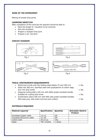 47
NAME OF THE EXPERIMENT
Making of simple twist joints
LEARNING OBJECTIVE
After completion of this exercise the aspirant should be able to
 Mark the length of insulation to be removed
 Skin the insulation
 Prepare a straight twist joint
 Prepare a rat –tail joint
CIRCUIT DIAGRAM
Fig 1 Fig 2
Fig 3 Fig 4
TOOLS /INSTRUMENTS REQUIREMENTS
 Electrician‟s knife with two folding steel blades 75 and 100 mm - 1 No.
 Steel rule 300 mm, stainless steel with graduations on either edge
Cm/ mm and inches - 1 No.
 Diagonal cutting pliers 150 mm with 660V grade insulated handle
Suitable for cutting hard wires - 1 No.
 Combination pliers 200 mm with 660 volts grade insulated handles
With pipe grip, side cutter and two joint cutters - 1 No.
MATERIALS REQUIRED
Material required Specification Quantity Schneider Electric
Product
Insulated Copper cable 1/1.12 2M
Insulated Aluminum cable 1/1.40 2M
Cotton cloth 30 cm sq 1No.
Paper “00” smooth 1 sheet
 