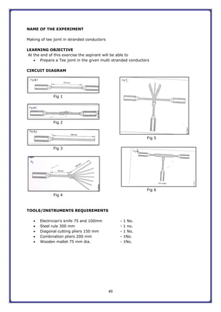 49
NAME OF THE EXPERIMENT
Making of tee joint in stranded conductors
LEARNING OBJECTIVE
At the end of this exercise the aspirant will be able to
 Prepare a Tee joint in the given multi stranded conductors
CIRCUIT DIAGRAM
Fig 1
Fig 2
Fig 5
Fig 3
Fig 6
Fig 4
TOOLS/INSTRUMENTS REQUIREMENTS
 Electrician‟s knife 75 and 100mm - 1 No.
 Steel rule 300 mm - 1 no.
 Diagonal cutting pliers 150 mm - 1 No.
 Combination pliers 200 mm - 1No.
 Wooden mallet 75 mm dia. - 1No.
 