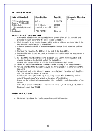 50
MATERIALS REQUIRED
Material Required Specification Quantity Schneider Electrical
Product
PVC Insulated copper
Cable of 7/0.91,660V
0.5 M 2 PIECES
Cotton cloth 30 X 30 mm 1 PIECE
PVC Insulated aluminum
cable
19/1.12 or 19/1.63 0.5M
Sand paper “ 00 ”GRADE 25 sq cm
PROCEDURE AND OBSERVATION
1. Collect two pieces of PVC insulated stranded copper cable 7/0.91.Indicate one
piece as „through cable‟ and the other one as „tap cable‟.
2. Mark the point of tap in the „through cable‟ and mark 60mm on either side of the
tap point for the insulation to be removed.
3. Remove 60mm insulation on either side of the „through cable‟ from the point of
tap.
4. Remove the insulation for 180mm at the end of the „tap cable‟.
5. Open the strands of the „tap cable‟ and clean them .Use smooth‟00‟ sand paper, if
necessary.
6. Re –twist the strands in the original direction upto 50 mm from insulation and
make a binding on the twisted part of the „tap cable‟.
7. Untwist the „through cable‟ to provide an opening at the point of tap.
8. Insert the center strand of the „tap cable‟ in the opening of the „through cable‟.
9. Wrap 3 strands of the „tap cable‟ around the „through cable‟ on either side of the
tap point.
10. Wrap the strands up to 50mm to leave a10mm between insulation and shoulders
and trim the excess length of strands.
11. Remove the binding from the tap cable, wrap center strand of the „tap cable‟
around „through cable‟ and wrap it in the place of the binding.
12. Round up the ends with the combination pliers mallet to avoid sharp edges of the
strands.
13. Collect two pieces of PVC stranded aluminum cable 19/1.12, or 19/1.63, 500mm
long and repeat step 2 to12.
SAFETY PRECAUTIONS
 Do not nick or shave the conductor while removing insulation.
 