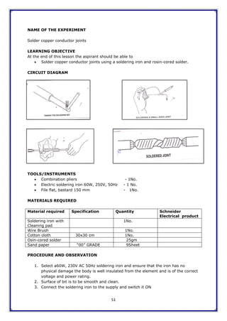 51
NAME OF THE EXPERIMENT
Solder copper conductor joints
LEARNING OBJECTIVE
At the end of this lesson the aspirant should be able to
 Solder copper conductor joints using a soldering iron and rosin-cored solder.
CIRCUIT DIAGRAM
TOOLS/INSTRUMENTS
 Combination pliers - 1No.
 Electric soldering iron 60W, 250V, 50Hz - 1 No.
 File flat, bastard 150 mm - 1No.
MATERIALS REQUIRED
Material required Specification Quantity Schneider
Electrical product
Soldering iron with
Cleaning pad
1No.
Wire Brush 1No.
Cotton cloth 30x30 cm 1No.
Osin-cored solder 25gm
Sand paper “00” GRADE 9Sheet
PROCEDURE AND OBSERVATION
1. Select a60W, 230V AC 50Hz soldering iron and ensure that the iron has no
physical damage the body is well insulated from the element and is of the correct
voltage and power rating.
2. Surface of bit is to be smooth and clean.
3. Connect the soldering iron to the supply and switch it ON
 
