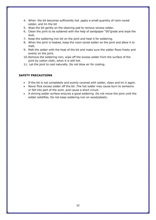 52
4. When the bit becomes sufficiently hot ,apply a small quantity of rosin-cored
solder, and tin the bit
5. Wipe the bit gently on the cleaning pad to remove excess solder.
6. Clean the joint to be soldered with the help of sandpaper “00”grade and wipe the
dust.
7. Keep the soldering iron bit on the joint and heat it for soldering.
8. When the joint is heated, keep the rosin-cored solder on the joint and allow it to
melt.
9. Melt the solder with the heat of the bit and make sure the solder flows freely and
evenly on the joint.
10. Remove the soldering iron; wipe off the excess solder from the surface of the
joint by cotton cloth, when it is still hot.
11. Let the joint to cool naturally. Do not blow air for cooling.
SAFETY PRECAUTIONS
 If the bit is not completely and evenly covered with solder, clean and tin it again.
 Never flick excess solder off the bit .The hot solder may cause burn to someone
or fall into part of the work ,and cause a short circuit.
 A shining solder surface ensures a good soldering .Do not move the joint until the
solder solidifies. Do not keep soldering iron on wood/plastic.
 