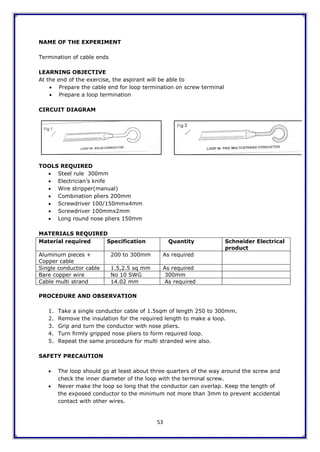 53
NAME OF THE EXPERIMENT
Termination of cable ends
LEARNING OBJECTIVE
At the end of the exercise, the aspirant will be able to
 Prepare the cable end for loop termination on screw terminal
 Prepare a loop termination
CIRCUIT DIAGRAM
TOOLS REQUIRED
 Steel rule 300mm
 Electrician‟s knife
 Wire stripper(manual)
 Combination pliers 200mm
 Screwdriver 100/150mmx4mm
 Screwdriver 100mmx2mm
 Long round nose pliers 150mm
MATERIALS REQUIRED
Material required Specification Quantity Schneider Electrical
product
Aluminum pieces +
Copper cable
200 to 300mm As required
Single conductor cable 1.5,2.5 sq mm As required
Bare copper wire No 10 SWG 300mm
Cable multi strand 14.02 mm As required
PROCEDURE AND OBSERVATION
1. Take a single conductor cable of 1.5sqm of length 250 to 300mm.
2. Remove the insulation for the required length to make a loop.
3. Grip and turn the conductor with nose pliers.
4. Turn firmly gripped nose pliers to form required loop.
5. Repeat the same procedure for multi stranded wire also.
SAFETY PRECAUTION
 The loop should go at least about three quarters of the way around the screw and
check the inner diameter of the loop with the terminal screw.
 Never make the loop so long that the conductor can overlap. Keep the length of
the exposed conductor to the minimum not more than 3mm to prevent accidental
contact with other wires.
 