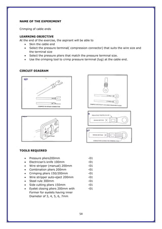 54
NAME OF THE EXPERIMENT
Crimping of cable ends
LEARNING OBJECTIVE
At the end of the exercise, the aspirant will be able to
 Skin the cable end
 Select the pressure terminal( compression connector) that suits the wire size and
the terminal size
 Select the pressure pliers that match the pressure terminal size.
 Use the crimping tool to crimp pressure terminal (lug) at the cable end.
CIRCUIT DIAGRAM
TOOLS REQUIRED
 Pressure pliers200mm -01
 Electrician‟s knife 100mm -01
 Wire stripper (manual) 200mm -01
 Combination pliers 200mm -01
 Crimping pliers 150/200mm -01
 Wire stripper auto-eject 200mm -01
 Steel rule 300mm -01
 Side cutting pliers 150mm -01
 Eyelet closing pliers 200mm with -01
Former for eyelets having inner
Diameter of 3, 4, 5, 6, 7mm
 