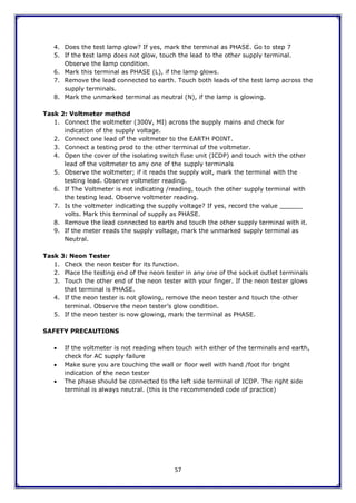 57
4. Does the test lamp glow? If yes, mark the terminal as PHASE. Go to step 7
5. If the test lamp does not glow, touch the lead to the other supply terminal.
Observe the lamp condition.
6. Mark this terminal as PHASE (L), if the lamp glows.
7. Remove the lead connected to earth. Touch both leads of the test lamp across the
supply terminals.
8. Mark the unmarked terminal as neutral (N), if the lamp is glowing.
Task 2: Voltmeter method
1. Connect the voltmeter (300V, MI) across the supply mains and check for
indication of the supply voltage.
2. Connect one lead of the voltmeter to the EARTH POINT.
3. Connect a testing prod to the other terminal of the voltmeter.
4. Open the cover of the isolating switch fuse unit (ICDP) and touch with the other
lead of the voltmeter to any one of the supply terminals
5. Observe the voltmeter; if it reads the supply volt, mark the terminal with the
testing lead. Observe voltmeter reading.
6. If The Voltmeter is not indicating /reading, touch the other supply terminal with
the testing lead. Observe voltmeter reading.
7. Is the voltmeter indicating the supply voltage? If yes, record the value ______
volts. Mark this terminal of supply as PHASE.
8. Remove the lead connected to earth and touch the other supply terminal with it.
9. If the meter reads the supply voltage, mark the unmarked supply terminal as
Neutral.
Task 3: Neon Tester
1. Check the neon tester for its function.
2. Place the testing end of the neon tester in any one of the socket outlet terminals
3. Touch the other end of the neon tester with your finger. If the neon tester glows
that terminal is PHASE.
4. If the neon tester is not glowing, remove the neon tester and touch the other
terminal. Observe the neon tester‟s glow condition.
5. If the neon tester is now glowing, mark the terminal as PHASE.
SAFETY PRECAUTIONS
 If the voltmeter is not reading when touch with either of the terminals and earth,
check for AC supply failure
 Make sure you are touching the wall or floor well with hand /foot for bright
indication of the neon tester
 The phase should be connected to the left side terminal of ICDP. The right side
terminal is always neutral. (this is the recommended code of practice)
 