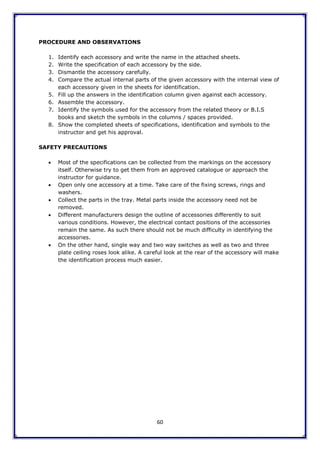 60
PROCEDURE AND OBSERVATIONS
1. Identify each accessory and write the name in the attached sheets.
2. Write the specification of each accessory by the side.
3. Dismantle the accessory carefully.
4. Compare the actual internal parts of the given accessory with the internal view of
each accessory given in the sheets for identification.
5. Fill up the answers in the identification column given against each accessory.
6. Assemble the accessory.
7. Identify the symbols used for the accessory from the related theory or B.I.S
books and sketch the symbols in the columns / spaces provided.
8. Show the completed sheets of specifications, identification and symbols to the
instructor and get his approval.
SAFETY PRECAUTIONS
 Most of the specifications can be collected from the markings on the accessory
itself. Otherwise try to get them from an approved catalogue or approach the
instructor for guidance.
 Open only one accessory at a time. Take care of the fixing screws, rings and
washers.
 Collect the parts in the tray. Metal parts inside the accessory need not be
removed.
 Different manufacturers design the outline of accessories differently to suit
various conditions. However, the electrical contact positions of the accessories
remain the same. As such there should not be much difficulty in identifying the
accessories.
 On the other hand, single way and two way switches as well as two and three
plate ceiling roses look alike. A careful look at the rear of the accessory will make
the identification process much easier.
 