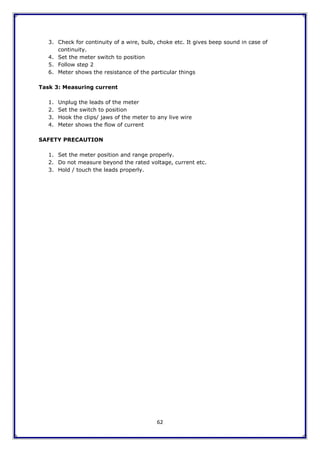 62
3. Check for continuity of a wire, bulb, choke etc. It gives beep sound in case of
continuity.
4. Set the meter switch to position
5. Follow step 2
6. Meter shows the resistance of the particular things
Task 3: Measuring current
1. Unplug the leads of the meter
2. Set the switch to position
3. Hook the clips/ jaws of the meter to any live wire
4. Meter shows the flow of current
SAFETY PRECAUTION
1. Set the meter position and range properly.
2. Do not measure beyond the rated voltage, current etc.
3. Hold / touch the leads properly.
 