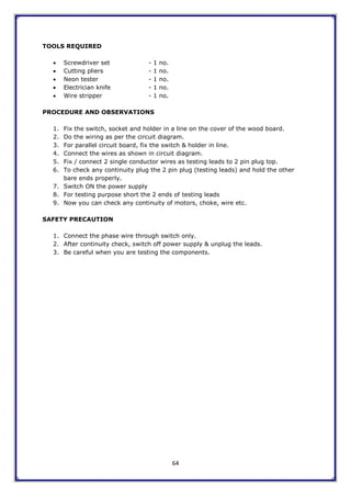 64
TOOLS REQUIRED
 Screwdriver set - 1 no.
 Cutting pliers - 1 no.
 Neon tester - 1 no.
 Electrician knife - 1 no.
 Wire stripper - 1 no.
PROCEDURE AND OBSERVATIONS
1. Fix the switch, socket and holder in a line on the cover of the wood board.
2. Do the wiring as per the circuit diagram.
3. For parallel circuit board, fix the switch & holder in line.
4. Connect the wires as shown in circuit diagram.
5. Fix / connect 2 single conductor wires as testing leads to 2 pin plug top.
6. To check any continuity plug the 2 pin plug (testing leads) and hold the other
bare ends properly.
7. Switch ON the power supply
8. For testing purpose short the 2 ends of testing leads
9. Now you can check any continuity of motors, choke, wire etc.
SAFETY PRECAUTION
1. Connect the phase wire through switch only.
2. After continuity check, switch off power supply & unplug the leads.
3. Be careful when you are testing the components.
 